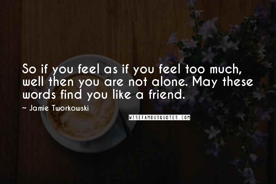 Jamie Tworkowski Quotes: So if you feel as if you feel too much, well then you are not alone. May these words find you like a friend.