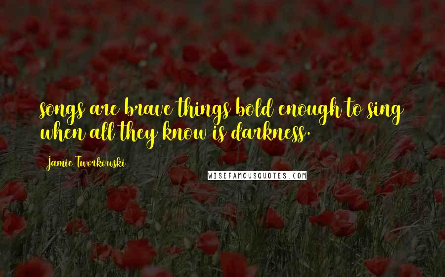 Jamie Tworkowski Quotes: songs are brave things bold enough to sing when all they know is darkness.
