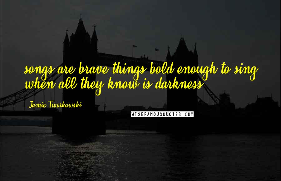 Jamie Tworkowski Quotes: songs are brave things bold enough to sing when all they know is darkness.