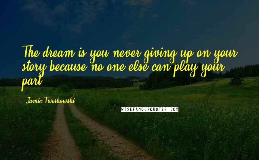 Jamie Tworkowski Quotes: The dream is you never giving up on your story because no one else can play your part.