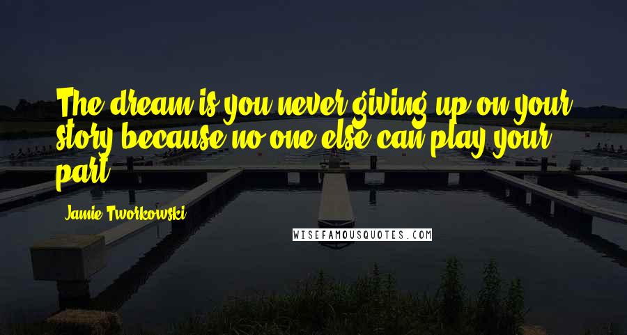 Jamie Tworkowski Quotes: The dream is you never giving up on your story because no one else can play your part.