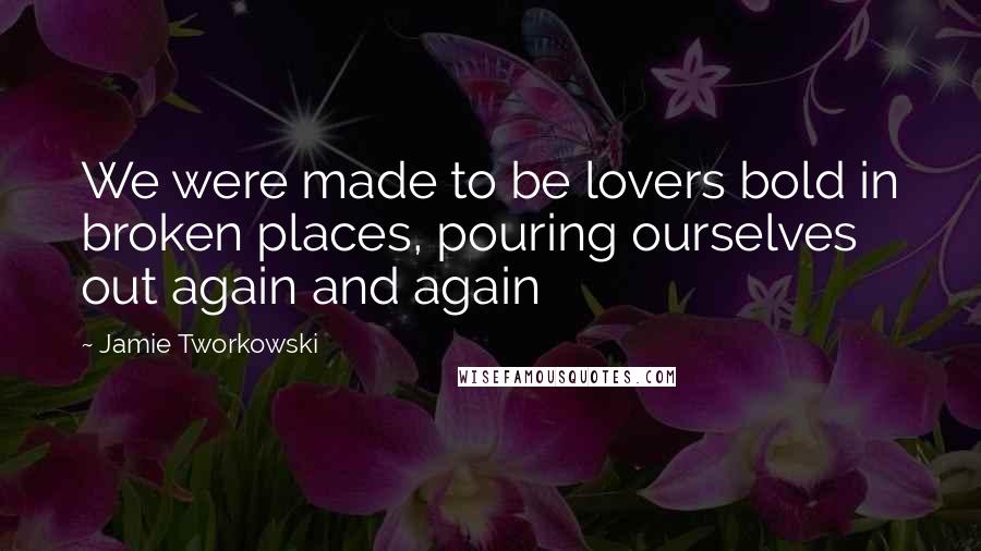 Jamie Tworkowski Quotes: We were made to be lovers bold in broken places, pouring ourselves out again and again