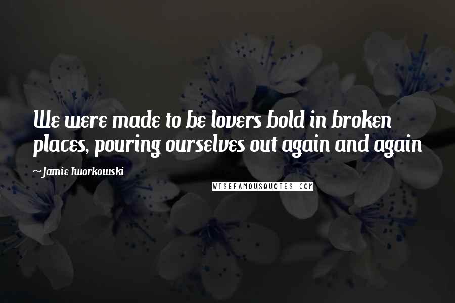 Jamie Tworkowski Quotes: We were made to be lovers bold in broken places, pouring ourselves out again and again