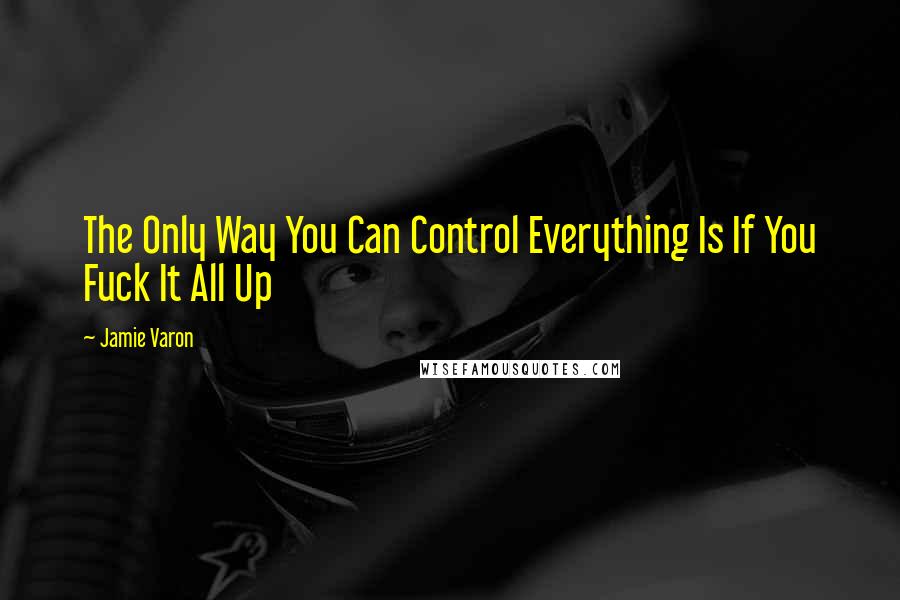 Jamie Varon Quotes: The Only Way You Can Control Everything Is If You Fuck It All Up