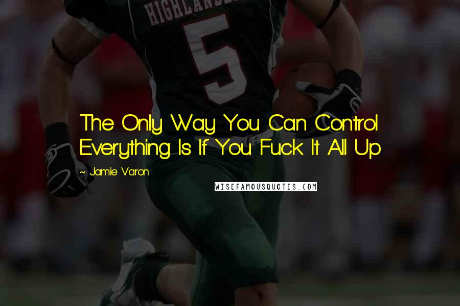 Jamie Varon Quotes: The Only Way You Can Control Everything Is If You Fuck It All Up