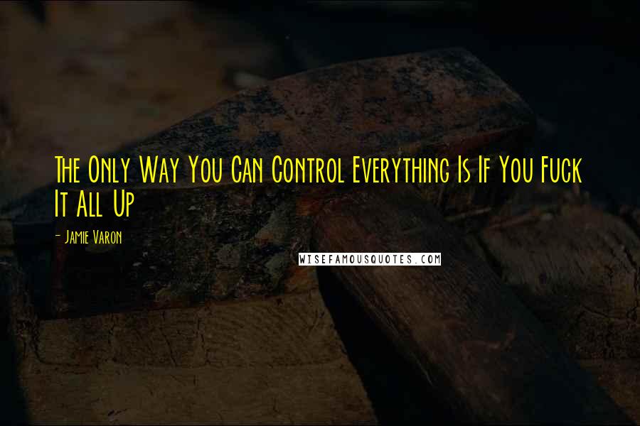 Jamie Varon Quotes: The Only Way You Can Control Everything Is If You Fuck It All Up