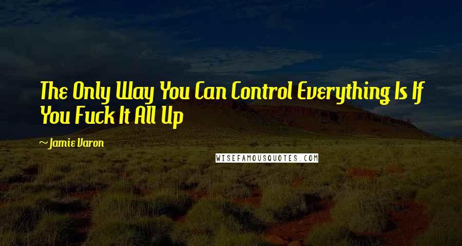 Jamie Varon Quotes: The Only Way You Can Control Everything Is If You Fuck It All Up