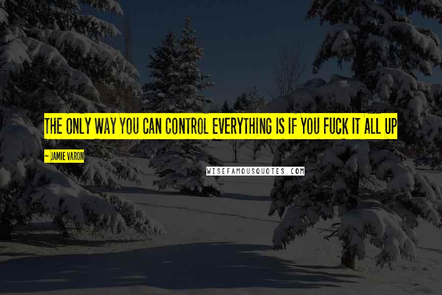 Jamie Varon Quotes: The Only Way You Can Control Everything Is If You Fuck It All Up