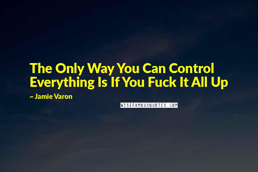 Jamie Varon Quotes: The Only Way You Can Control Everything Is If You Fuck It All Up