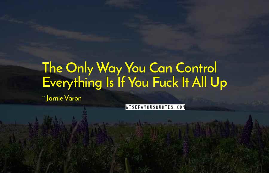 Jamie Varon Quotes: The Only Way You Can Control Everything Is If You Fuck It All Up