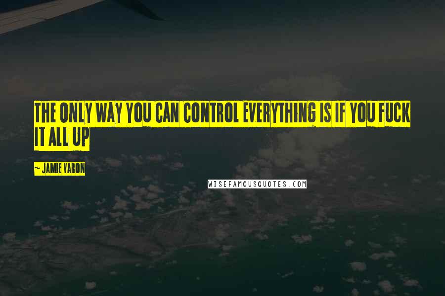 Jamie Varon Quotes: The Only Way You Can Control Everything Is If You Fuck It All Up