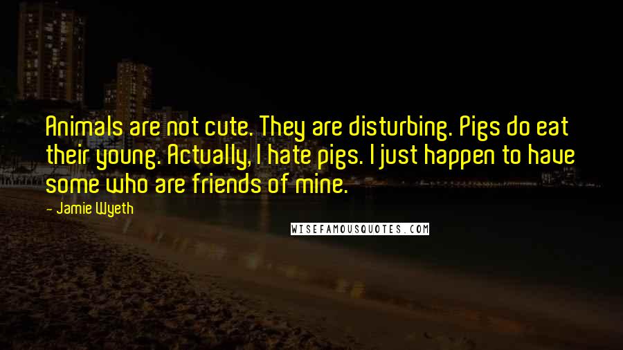 Jamie Wyeth Quotes: Animals are not cute. They are disturbing. Pigs do eat their young. Actually, I hate pigs. I just happen to have some who are friends of mine.