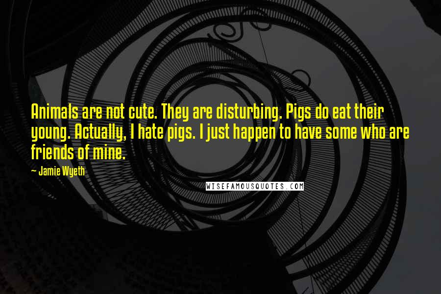 Jamie Wyeth Quotes: Animals are not cute. They are disturbing. Pigs do eat their young. Actually, I hate pigs. I just happen to have some who are friends of mine.