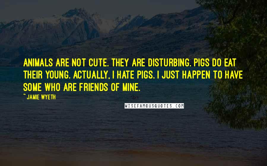 Jamie Wyeth Quotes: Animals are not cute. They are disturbing. Pigs do eat their young. Actually, I hate pigs. I just happen to have some who are friends of mine.