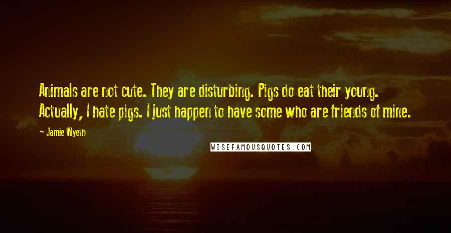 Jamie Wyeth Quotes: Animals are not cute. They are disturbing. Pigs do eat their young. Actually, I hate pigs. I just happen to have some who are friends of mine.