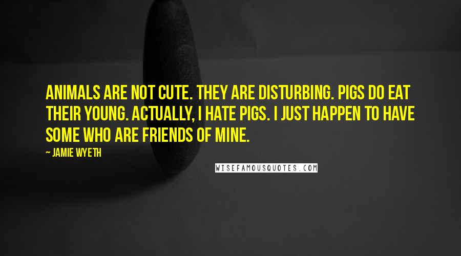 Jamie Wyeth Quotes: Animals are not cute. They are disturbing. Pigs do eat their young. Actually, I hate pigs. I just happen to have some who are friends of mine.