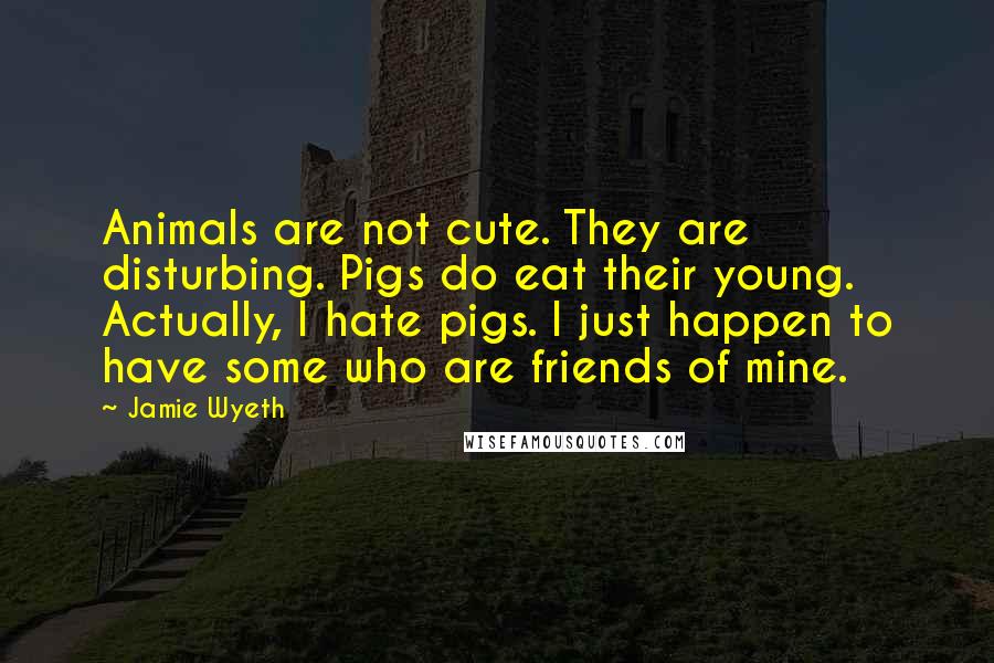 Jamie Wyeth Quotes: Animals are not cute. They are disturbing. Pigs do eat their young. Actually, I hate pigs. I just happen to have some who are friends of mine.