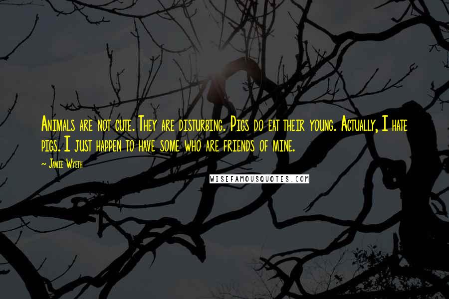 Jamie Wyeth Quotes: Animals are not cute. They are disturbing. Pigs do eat their young. Actually, I hate pigs. I just happen to have some who are friends of mine.