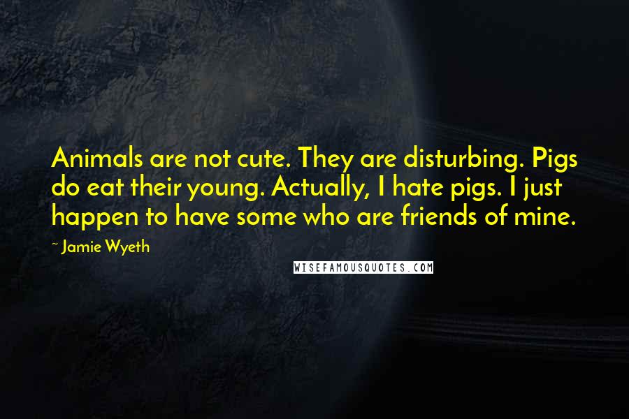 Jamie Wyeth Quotes: Animals are not cute. They are disturbing. Pigs do eat their young. Actually, I hate pigs. I just happen to have some who are friends of mine.