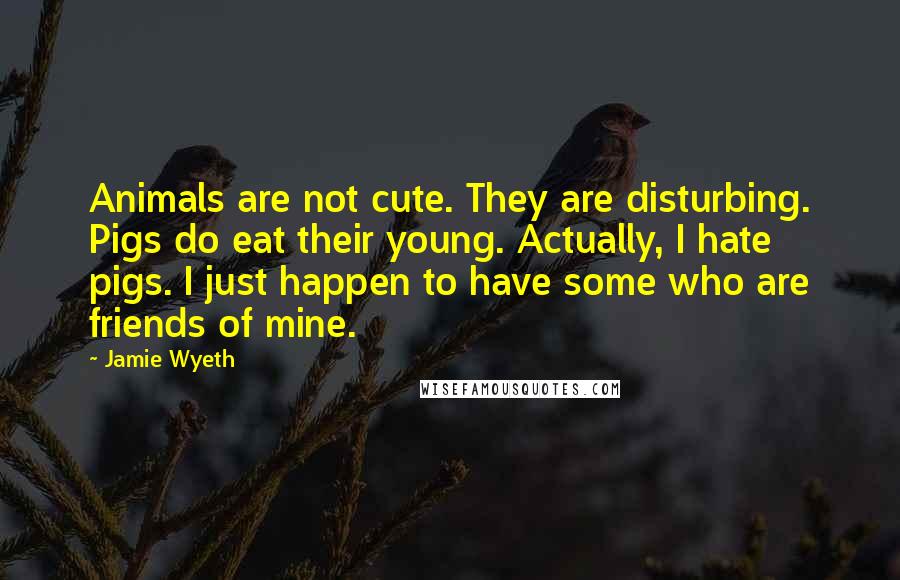 Jamie Wyeth Quotes: Animals are not cute. They are disturbing. Pigs do eat their young. Actually, I hate pigs. I just happen to have some who are friends of mine.