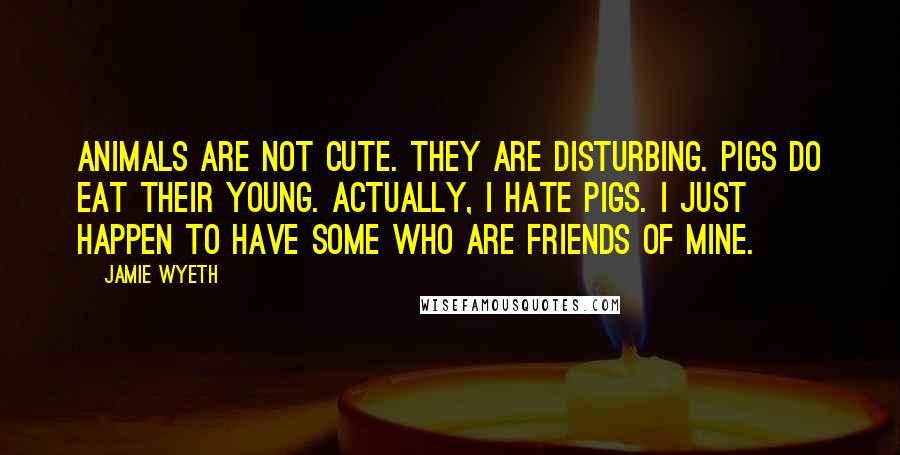 Jamie Wyeth Quotes: Animals are not cute. They are disturbing. Pigs do eat their young. Actually, I hate pigs. I just happen to have some who are friends of mine.