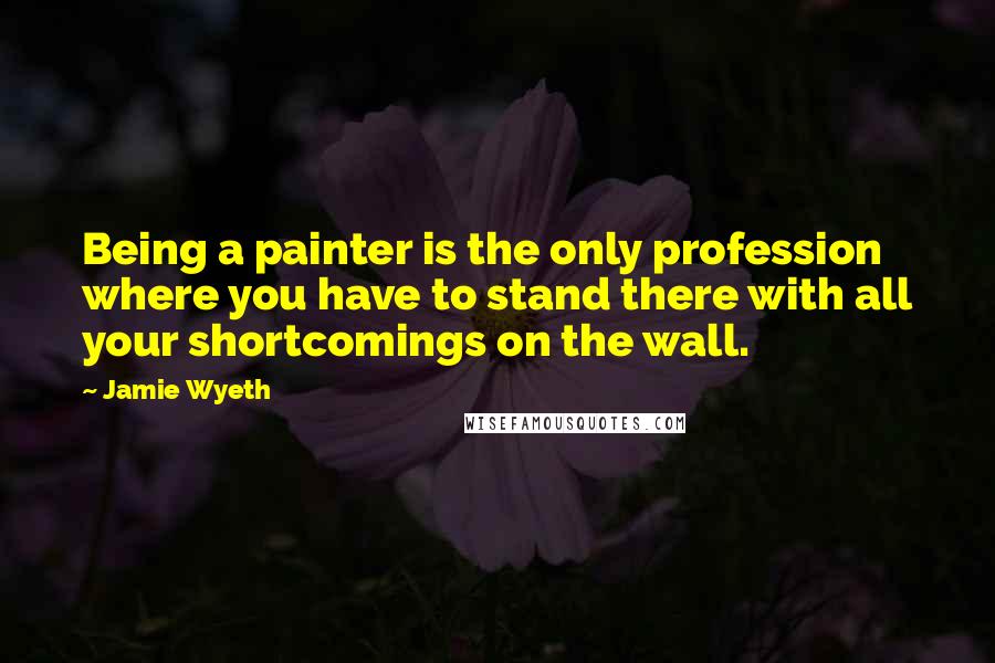 Jamie Wyeth Quotes: Being a painter is the only profession where you have to stand there with all your shortcomings on the wall.