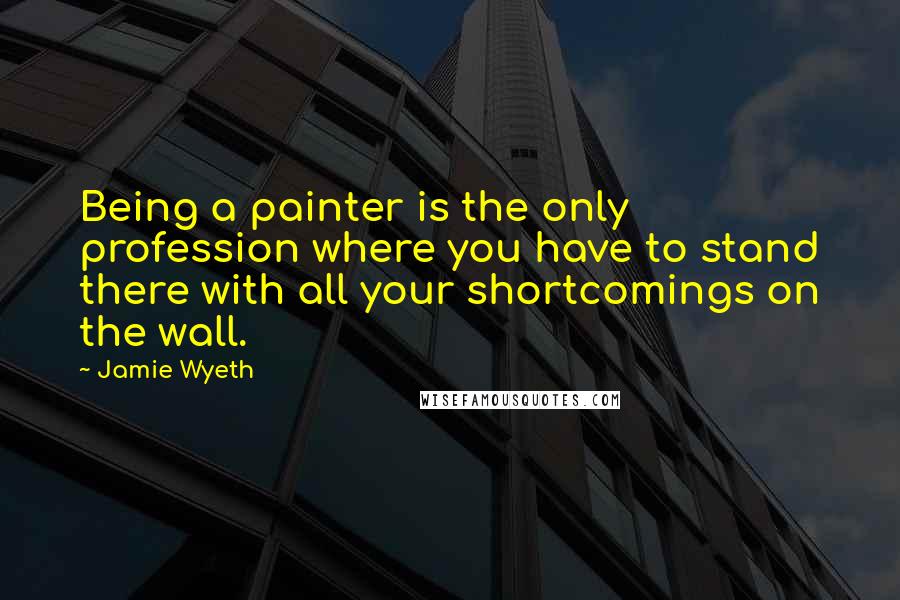 Jamie Wyeth Quotes: Being a painter is the only profession where you have to stand there with all your shortcomings on the wall.