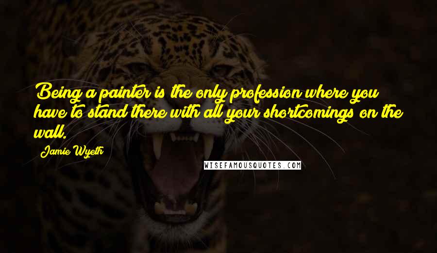 Jamie Wyeth Quotes: Being a painter is the only profession where you have to stand there with all your shortcomings on the wall.