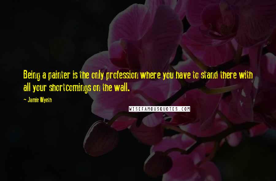 Jamie Wyeth Quotes: Being a painter is the only profession where you have to stand there with all your shortcomings on the wall.