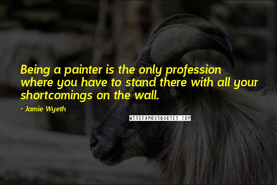 Jamie Wyeth Quotes: Being a painter is the only profession where you have to stand there with all your shortcomings on the wall.