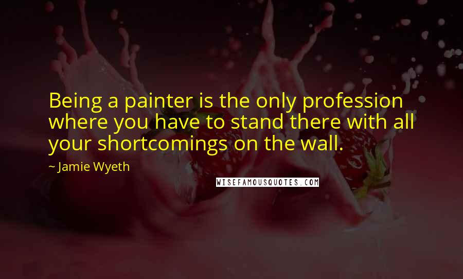 Jamie Wyeth Quotes: Being a painter is the only profession where you have to stand there with all your shortcomings on the wall.