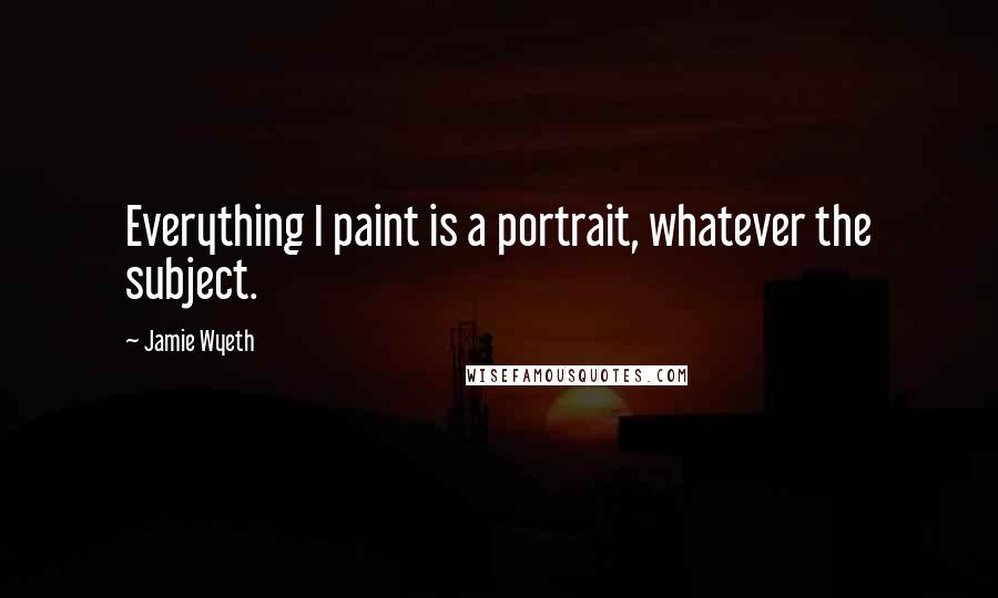 Jamie Wyeth Quotes: Everything I paint is a portrait, whatever the subject.