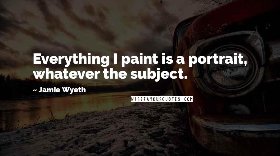 Jamie Wyeth Quotes: Everything I paint is a portrait, whatever the subject.