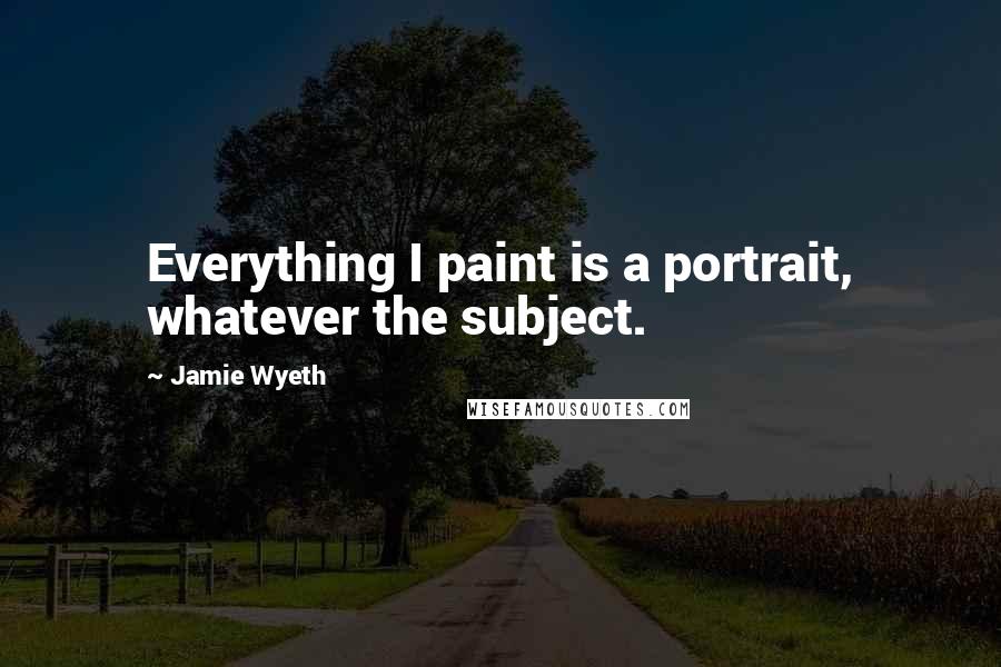 Jamie Wyeth Quotes: Everything I paint is a portrait, whatever the subject.