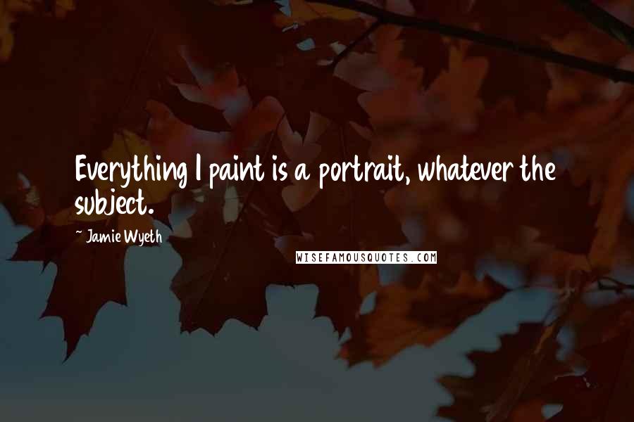 Jamie Wyeth Quotes: Everything I paint is a portrait, whatever the subject.
