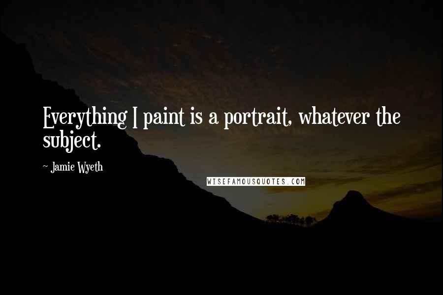 Jamie Wyeth Quotes: Everything I paint is a portrait, whatever the subject.