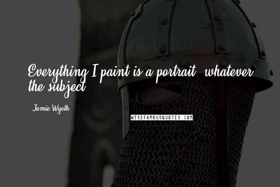 Jamie Wyeth Quotes: Everything I paint is a portrait, whatever the subject.