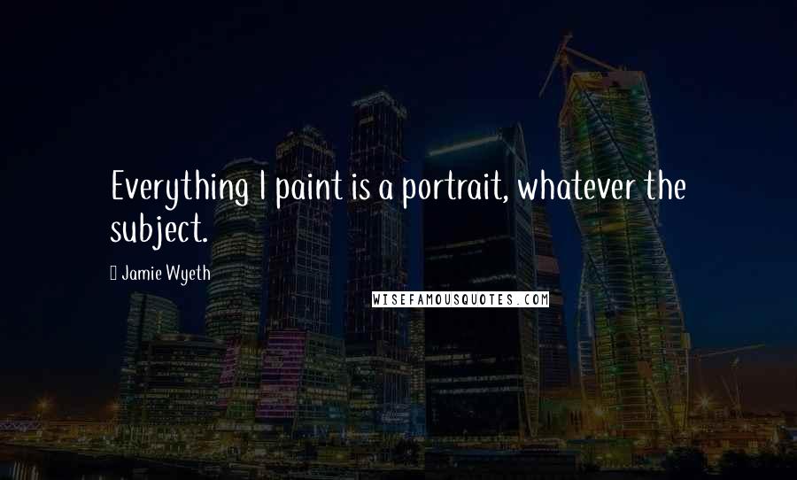 Jamie Wyeth Quotes: Everything I paint is a portrait, whatever the subject.