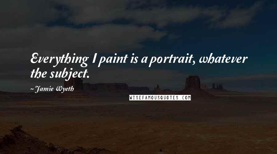 Jamie Wyeth Quotes: Everything I paint is a portrait, whatever the subject.