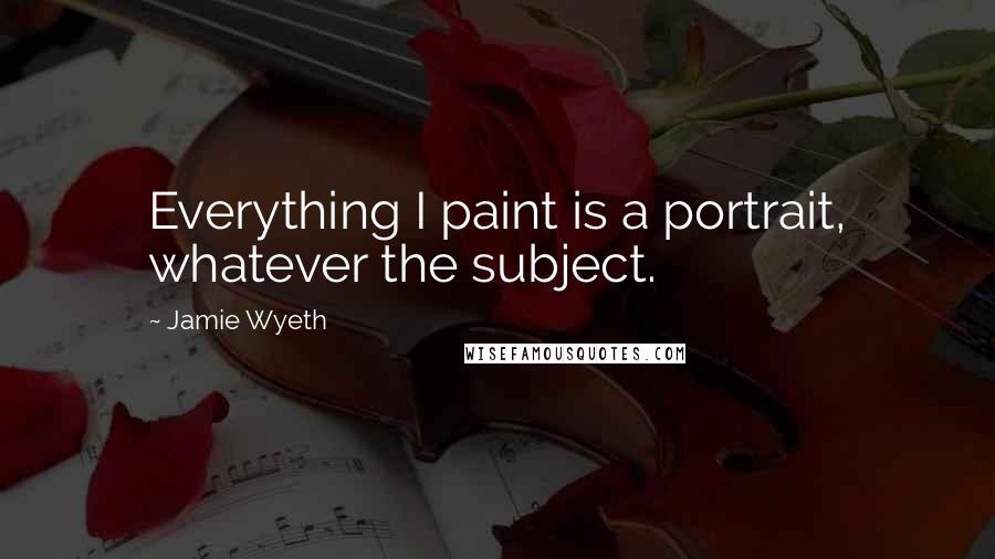 Jamie Wyeth Quotes: Everything I paint is a portrait, whatever the subject.