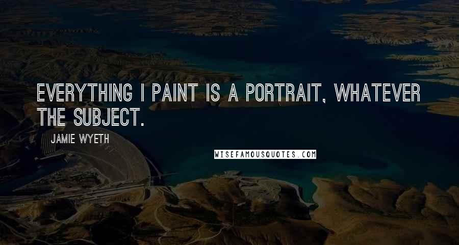 Jamie Wyeth Quotes: Everything I paint is a portrait, whatever the subject.