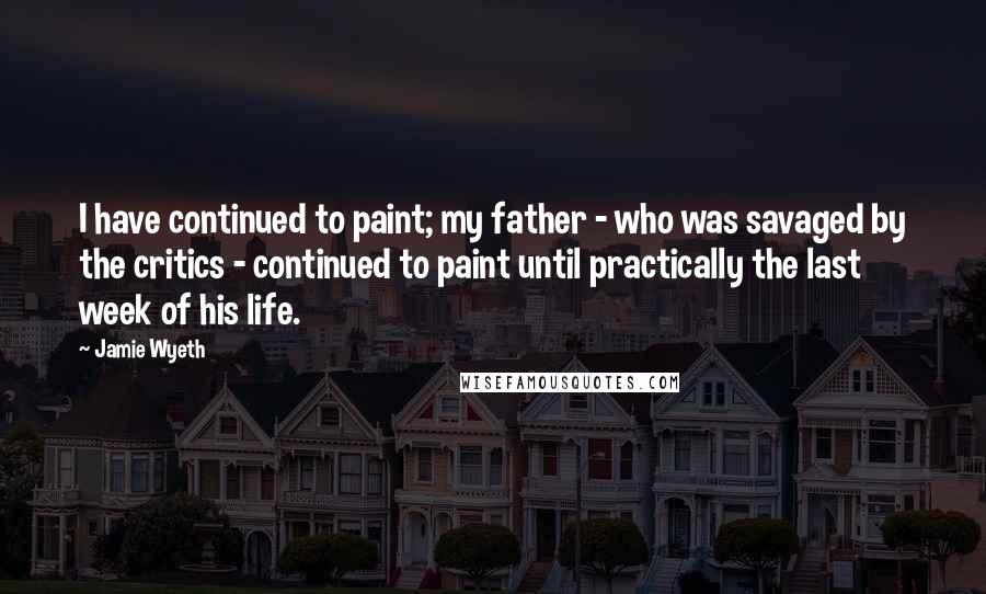 Jamie Wyeth Quotes: I have continued to paint; my father - who was savaged by the critics - continued to paint until practically the last week of his life.