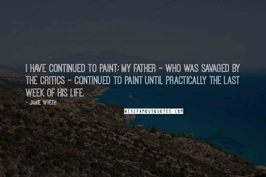 Jamie Wyeth Quotes: I have continued to paint; my father - who was savaged by the critics - continued to paint until practically the last week of his life.