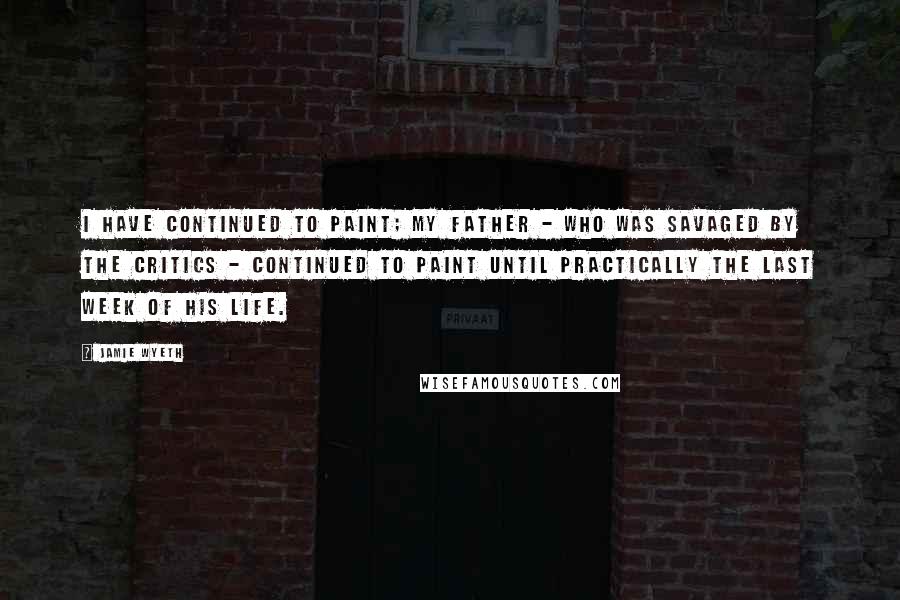 Jamie Wyeth Quotes: I have continued to paint; my father - who was savaged by the critics - continued to paint until practically the last week of his life.