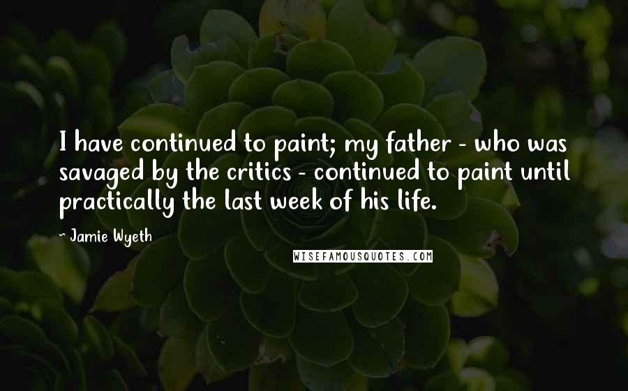 Jamie Wyeth Quotes: I have continued to paint; my father - who was savaged by the critics - continued to paint until practically the last week of his life.