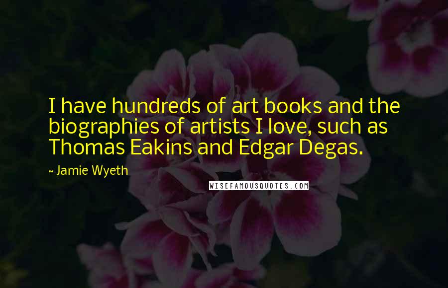 Jamie Wyeth Quotes: I have hundreds of art books and the biographies of artists I love, such as Thomas Eakins and Edgar Degas.