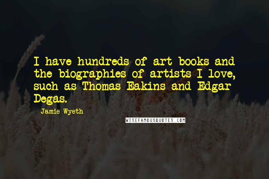 Jamie Wyeth Quotes: I have hundreds of art books and the biographies of artists I love, such as Thomas Eakins and Edgar Degas.