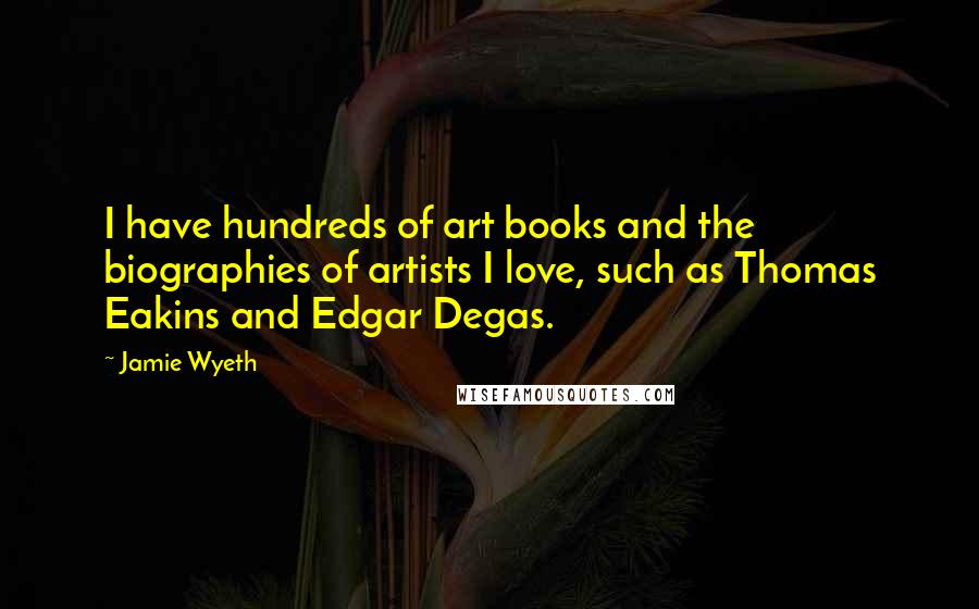 Jamie Wyeth Quotes: I have hundreds of art books and the biographies of artists I love, such as Thomas Eakins and Edgar Degas.
