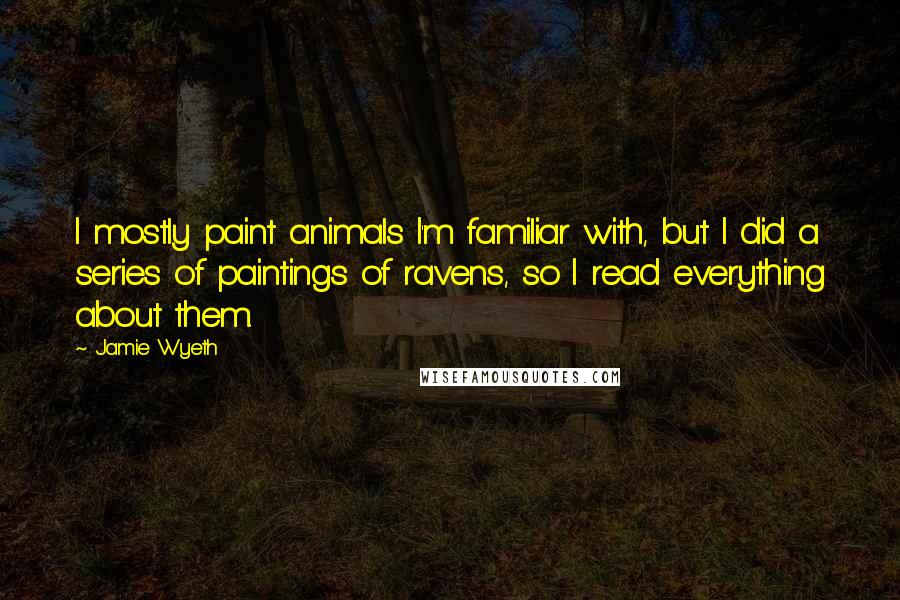 Jamie Wyeth Quotes: I mostly paint animals I'm familiar with, but I did a series of paintings of ravens, so I read everything about them.