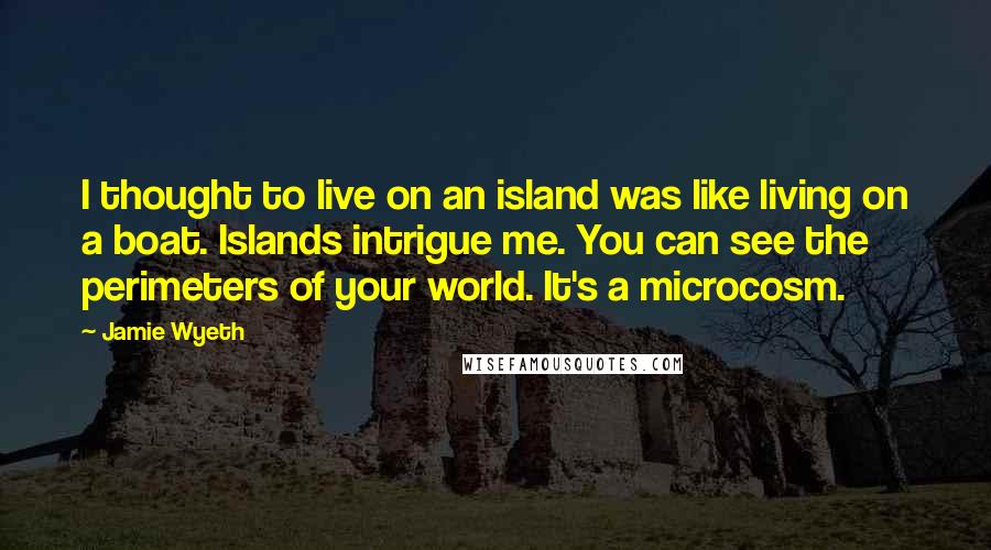 Jamie Wyeth Quotes: I thought to live on an island was like living on a boat. Islands intrigue me. You can see the perimeters of your world. It's a microcosm.